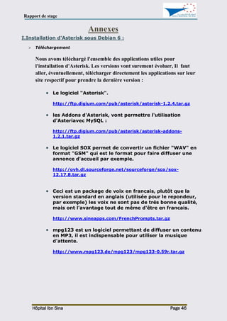 Rapport de stage
Hôpital Ibn Sina Page 46
Annexes
I.Installation d’Asterisk sous Debian 6 :
 Téléchargement
Nous avons téléchargé l'ensemble des applications utiles pour
l'installation d'Asterisk. Les versions vont surement évoluer, Il faut
aller, éventuellement, télécharger directement les applications sur leur
site respectif pour prendre la dernière version :
 Le logiciel "Asterisk".
http://ftp.digium.com/pub/asterisk/asterisk-1.2.4.tar.gz
 les Addons d'Asterisk, vont permettre l'utilisation
d'Asteriavec MySQL :
http://ftp.digium.com/pub/asterisk/asterisk-addons-
1.2.1.tar.gz
 Le logiciel SOX permet de convertir un fichier "WAV" en
format "GSM" qui est le format pour faire diffuser une
annonce d'accueil par exemple.
http://ovh.dl.sourceforge.net/sourceforge/sox/sox-
12.17.8.tar.gz
 Ceci est un package de voix en francais, plutôt que la
version standard en anglais (utilisée pour le repondeur,
par exemple) les voix ne sont pas de trés bonne qualité,
mais ont l'avantage tout de même d'être en francais.
http://www.sineapps.com/FrenchPrompts.tar.gz
 mpg123 est un logiciel permettant de diffuser un contenu
en MP3, il est indispensable pour utiliser la musique
d'attente.
http://www.mpg123.de/mpg123/mpg123-0.59r.tar.gz
 
