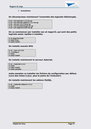 Rapport de stage
Hôpital Ibn Sina Page 47
 Installation
On décompresse maintenant l'ensemble des logiciels téléchargés.
# tar -xzf asterisk-1.2.4.tar.gz
# tar -xzf asterisk-addons-1.2.1.tar.gz
# tar -xzf sox-12.17.8.tar.gz
# tar -xzf FrenchPrompts.tar.gz
# tar -xzf mpg123-0.59r.tar.gz
On va commencer par installer sox et mpg123, qui sont des petits
logiciels assez rapides à installer.
# cd mpg123-0.59r
# make linux
# make install
On installe ensuite SOX.
# cd ../sox-12.17.8
# ./configure
# make
# make install
On installe maintenant le serveur Asterisk.
# cd ../asterisk-1.2.4
# make
# make install
# make samples
make samples va installer les fichiers de configuration par défaut.
(Lors des mises à jour, plus la peine de l'exécuter).
On installe maintenant les addons MySQL.
# cd ../asterisk-addons-1.2.1/
# make
# make install
 