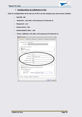Rapport de stage
Hôpital Ibn Sina Page 49
 Configuration du softphone X-Lite
Voici la configuration de X-Lite sur le PC A et les champs que nous avons remplis :
 UserID: 100
 Domaine : 192.168.1.140 (adresse IP d’Asterisk A)
 Password : 123
 Display Name : Ray
 Authorization User : 100
 Proxy Address: 192.168.1.140 (asdresse IP d’Asterisk A)
 