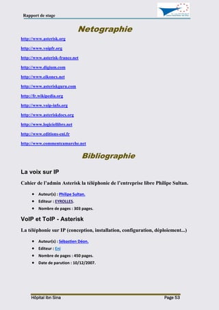 Rapport de stage
Hôpital Ibn Sina Page 53
Netographie
http://www.asterisk.org
http://www.voipfr.org
http://www.asterisk-france.net
http://www.digium.com
http://www.eikonex.net
http://www.asteriskguru.com
http://fr.wikipedia.org
http://www.voip-info.org
http://www.asteriskdocs.org
http://www.logiciellibre.net
http://www.editions-eni.fr
http://www.commentcamarche.net
Bibliographie
La voix sur IP
Cahier de l’admin Asterisk la téléphonie de l’entreprise libre Philipe Sultan.
 Auteur(s) : Philipe Sultan.
 Editeur : EYROLLES.
 Nombre de pages : 303 pages.
VoIP et ToIP - Asterisk
La téléphonie sur IP (conception, installation, configuration, déploiement...)
 Auteur(s) : Sébastien Déon.
 Editeur : Eni
 Nombre de pages : 450 pages.
 Date de parution : 10/12/2007.
 