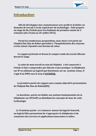Rapport de stage
Hôpital Ibn Sina Page 1
Introduction
Afin de développer mes connaissances avec profit et m’initier au
domaine de travail, L’école supérieure de technologie - Salé propose
un stage de fin d’étude pour les étudiants de première année de 4
semaines (du 24 juin au 20 juillet 2012).
Parmi les nombreuses propositions, mon choix s’est porté sur
l’hôpital Ibn Sina de Rabat spécialisé à l’hospitalisation des citoyens
et leur mieux répondre aux besoins de soins.
Ce rapport présente et dresse le compte rendu du travail effectué
durant le stage.
La suite de mon travail au sein de l’hôpital a été consacrée à
l’étude et faire comprendre par théorie et par pratique la téléphonie
sur IP en utilisant un logiciel qui fonctionne sur un système Linux, il
s’agit d’un IPBX sous le nom d’ASTERISK.
La première partie du rapport aura comme objectif la présentation
de l’hôpital Ibn Sina de Rabat(HIS).
La deuxième partie est dédiée aux notions fondamentales de la
téléphonie sur IP(ToIP) en détaillant les concepts de base de cette
technologie.
La Troisième partie va s’entourer autour du logiciel Asterisk,
un logiciel libre permettant de s’approprier la téléphonie et de
construire des services et applications innovantes et utiles.
 