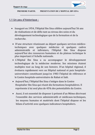 Rapport de stage
Hôpital Ibn Sina Page 2
PREMIERE PARTIE. PRESENTATION DE L’HOPITAL IBN SINA
1.1 Un peu d’historique :
 Inauguré en 1954, l'Hôpital Ibn Sina célèbre aujourd'hui 56 ans
de réalisations et de défis tant au niveau des soins et du
développement technologique que de la formation et de la
recherche.
 D'une structure réunissant au départ quelques services médico-
techniques avec quelques médecins et quelques cadres
administratifs et infirmiers, l'Hôpital Ibn Sina dispose
aujourd'hui des ressources humaines et du plateau technique le
plus important à l'échelle nationale.
 L'Hôpital Ibn Sina a su accompagner le développement
technologique de la médecine moderne. Ses missions étaient
multiples tout au long de son histoire. D'un hôpital régional, il
évoluera rapidement vers un Hôpital national et puis hospitalo-
universitaire constituant jusqu'en 1983 l'hôpital de référence et
le Centre hospitalo-universitaire de Rabat et Salé.
 Aujourd'hui, l'Hôpital Ibn Sina s'intègre dans le Centre
Hospitalier Ibn Sina qui réunit dix formations hospitalières. Il
représente à lui seul plus de 45% des potentialités du Centre.
 Aussi, il est essentiel de disposer à présent d'un Mémo décrivant
l'ensemble des services administratifs et médicaux-techniques,
les moyens humains et matériels dont l'hôpital dispose et les
bilans d'activité avec quelques indicateurs hospitaliers.
 