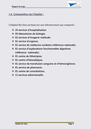Rapport de stage
Hôpital Ibn Sina Page 4
1.4 Composition du l’hôpital :
L’hôpital Ibn Sina est basé sur une infrastructure qui comporte :
 24 services d'hospitalisation.
 05 laboratoires de biologie.
 02 services d'imagerie médicale.
 01 service d'urgence.
 01 service de médecine nucléaire (référence nationale).
 01 service d'explorations fonctionnelles digestives
(référence nationale).
 01 centre de lithotripsie.
 01 centre d'hémodialyse.
 01 service de transfusion sanguine et d'hémovigilance.
 01 service de pharmacie.
 01 centre de consultations.
 13 services administratifs.
 
