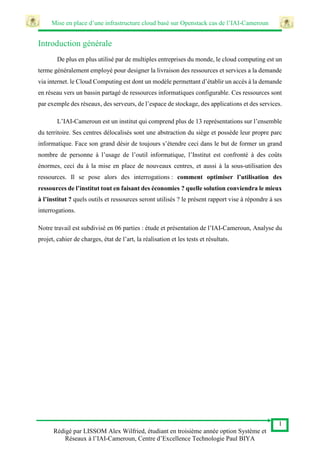 Mise en place d’une infrastructure cloud basé sur Openstack cas de l’IAI-Cameroun
1
Rédigé par LISSOM Alex Wilfried, étudiant en troisième année option Système et
Réseaux à l’IAI-Cameroun, Centre d’Excellence Technologie Paul BIYA
Introduction générale
De plus en plus utilisé par de multiples entreprises du monde, le cloud computing est un
terme généralement employé pour designer la livraison des ressources et services a la demande
via internet. le Cloud Computing est dont un modèle permettant d’établir un accès à la demande
en réseau vers un bassin partagé de ressources informatiques configurable. Ces ressources sont
par exemple des réseaux, des serveurs, de l’espace de stockage, des applications et des services.
L’IAI-Cameroun est un institut qui comprend plus de 13 représentations sur l’ensemble
du territoire. Ses centres délocalisés sont une abstraction du siège et possède leur propre parc
informatique. Face son grand désir de toujours s’étendre ceci dans le but de former un grand
nombre de personne à l’usage de l’outil informatique, l’Institut est confronté à des coûts
énormes, ceci du à la mise en place de nouveaux centres, et aussi à la sous-utilisation des
ressources. Il se pose alors des interrogations : comment optimiser l’utilisation des
ressources de l’institut tout en faisant des économies ? quelle solution conviendra le mieux
à l’institut ? quels outils et ressources seront utilisés ? le présent rapport vise à répondre à ses
interrogations.
Notre travail est subdivisé en 06 parties : étude et présentation de l’IAI-Cameroun, Analyse du
projet, cahier de charges, état de l’art, la réalisation et les tests et résultats.
 