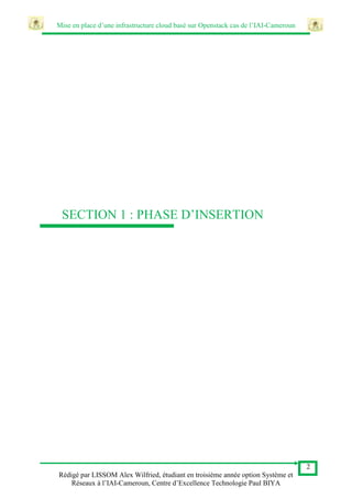 Mise en place d’une infrastructure cloud basé sur Openstack cas de l’IAI-Cameroun
2
Rédigé par LISSOM Alex Wilfried, étudiant en troisième année option Système et
Réseaux à l’IAI-Cameroun, Centre d’Excellence Technologie Paul BIYA
SECTION 1 : PHASE D’INSERTION
 
