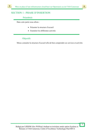 Mise en place d’une infrastructure cloud basé sur Openstack cas de l’IAI-Cameroun
3
Rédigé par LISSOM Alex Wilfried, étudiant en troisième année option Système et
Réseaux à l’IAI-Cameroun, Centre d’Excellence Technologie Paul BIYA
SECTION 1 : PHASE D’INSERTION
Préambule
Dans cette partie nous allons :
 Présenter la structure d’accueil
 Enumérer les différentes activités
Objectifs
Mieux connaitre la structure d’accueil afin de bien comprendre ses services et activités
 