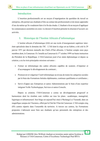 Mise en place d’une infrastructure cloud basé sur Openstack cas de l’IAI-Cameroun
4
Rédigé par LISSOM Alex Wilfried, étudiant en troisième année option Système et
Réseaux à l’IAI-Cameroun, Centre d’Excellence Technologie Paul BIYA
Introduction
L’insertion professionnelle est un moyen d’imprégnation du quotidien du travail en
entreprise, elle permet aux étudiants d’être au contact des professionnels et de mieux apprendre
d’eux du métier qu’ils voudraient faire à la fin des études. L’étudiant a là un moyen d’appliquer
les connaissances assimilées en cours. Le dossier d’insertion présente la structure d’accueil, ses
activités.
I. Historique de l’Institut Africain d’informatique
L’institut africain d’informatique (IAI) est une école d’enseignement supérieur inter-
états spécialisée dans le domaine des TIC. L’IAI dont le siège est au Gabon, a été créé le 29
janvier 1971 par décision mutuelle des Chefs d’État africains. L’Institut compte onze pays
membres dont, le Cameroun. Il s’installe au Cameroun le 1ier
octobre 1999 sur haute instruction
du Président de la République. L’IAI-Cameroun jouit d’un statut diplomatique et depuis sa
création, a eu les trois principales missions suivantes :
 Former en informatique des cadres africains capables de soutenir, d’impulser et
d’accompagner le développement du continent ;
 Promouvoir et vulgariser l’outil informatique au niveau de toutes les catégories sociales
par le biais des Formations Initiales diplômantes, continues qualifiantes et certifiantes ;
 Servir d’appui aux Entreprises et autres Administrations par le biais d’une expertise
intégrant Veille Technologique, Services et autres Conseils.
Depuis sa création, l’IAI-Cameroun a connu un développement progressif et
harmonieux dont les résultats sont visibles sur tous les plans : académique, managérial,
logistique et infrastructurel. Son Siège est aujourd’hui situé à Nkolanga’a à Yaoundé, dans un
magnifique campus de 5 hectares, offert par le Chef de l’Etat du Cameroun. L’IAI compte cinq
(05) centres répartis dans l’ensemble du territoire. A travers ses centres, les Formations
proposées s’adressent aussi bien aux étudiants qu’aux personnels des entreprises et des
administrations.
 