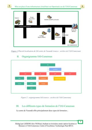 Mise en place d’une infrastructure cloud basé sur Openstack cas de l’IAI-Cameroun
5
Rédigé par LISSOM Alex Wilfried, étudiant en troisième année option Système et
Réseaux à l’IAI-Cameroun, Centre d’Excellence Technologie Paul BIYA
Figure 1:Plan de localisation de IAI centre de Yaoundé (source : archive de l’IAI Cameroun)
II. Organigramme IAI-Cameroun
Figure 2 : organigramme IAI (source : archive de l’IAI Cameroun)
III. Les différents types de formation de l’IAI-Cameroun
Le centre de Yaoundé offre principalement deux types de formation ;
 