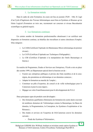 Mise en place d’une infrastructure cloud basé sur Openstack cas de l’IAI-Cameroun
6
Rédigé par LISSOM Alex Wilfried, étudiant en troisième année option Système et
Réseaux à l’IAI-Cameroun, Centre d’Excellence Technologie Paul BIYA
1. La formation initiale
Dans le cadre de cette Formation, les cours ont lieu en journée (7h30 – 16h). Il s’agit
d’un Cycle d’Ingénieurs des Travaux Informatiques aussi bien en Systèmes et Réseaux qu’en
Génie Logiciel (Formation en trois ans, recrutement sur concours et niveau Baccalauréat
scientifique ou général requis).
2. Les formations continues
Un certain nombre de formations professionnelles aboutissant à un certificat sont
dispensées en formation continue, au bénéfice des travailleurs et autres chercheurs d’emploi.
Elles intègrent :
o Le CAM (Certificat d’Aptitude à la Maintenance Micro-informatique de premier
niveau) ;
o Le CATI (Certificat d’Aptitude aux Techniques d’Infographie) ;
o Le CBI (Certificat d’Aptitude à la manipulation des Outils Bureautique et
Interne.)
En matière de Programmes, Etudes et Services aux Entreprises, l’Ecole a mis en place
dès octobre 1999, un Département spécial dont la fonction est de :
o Fournir aux entreprises publiques et privées des Etats membres et de la sous-
région, des prestations en informatique et ses domaines connexes ;
o Adapter la formation au marché de l’emploi ;
o Constituer un pôle d’expertise, de conseil et de veille technologique pour le
Cameroun et pour la sous-région ;
o Dégager un volet d’autofinancement pour le développement de l'I.A.I.
Deux principaux types de produits sont développés :
o Des formations qualifiantes (Séminaires de formation de courte durée couvrant
de nombreux domaines de l’informatique comme la Bureautique, les Bases de
données, la Programmation, la Conception, les Systèmes d’exploitation et les
Réseaux) ;
o Des études et services où l’expertise de IAI-Cameroun couvre les domaines
suivants :
- Étude des Systèmes d’Information ;
 