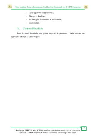 Mise en place d’une infrastructure cloud basé sur Openstack cas de l’IAI-Cameroun
7
Rédigé par LISSOM Alex Wilfried, étudiant en troisième année option Système et
Réseaux à l’IAI-Cameroun, Centre d’Excellence Technologie Paul BIYA
- Développement d’applications ;
- Réseaux et Systèmes ;
- Technologies de l’Internet & Multimédia ;
- Maintenance.
IV. Centres délocalisés
Dans le souci d’atteindre une grande majorité de personnes, l’IAI-Cameroun est
représenté à travers le territoire par :
 