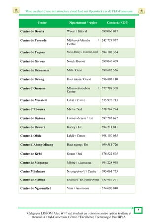 Mise en place d’une infrastructure cloud basé sur Openstack cas de l’IAI-Cameroun
8
Rédigé par LISSOM Alex Wilfried, étudiant en troisième année option Système et
Réseaux à l’IAI-Cameroun, Centre d’Excellence Technologie Paul BIYA
Centre Département / région Contacts (+237)
Centre de Douala Wouri / Littoral 699 066 037
Centre de Yaoundé Méfou-et-Afamba /
Centre
242 729 957
Centre de Yagoua Mayo-Danay / Extrême-nord 694 107 364
Centre de Garoua Nord / Bénoué 699 046 469
Centre de Bafoussam Mifi / Ouest 699 682 556
Centre de Bafang Haut nkam / Ouest 696 803 110
Centre d’Ombessa Mbam-et-inoubou /
Centre
677 788 308
Centre de Monatelé Lekié / Centre 675 976 713
Centre d’Ebolowa Mvila / Sud 678 769 794
Centre de Bertoua Lom-et-djerem / Est 697 285 692
Centre de Batouri Kadey / Est 694 211 841
Centre d’Obala Lekié / Centre 698 150 035
Centre d’Abong-Mbang Haut nyong / Est 699 581 726
Centre de Kribi Ocean / Sud 676 522 895
Centre de Meiganga Mbéré / Adamaoua 694 228 948
Centre Mbalmayo Nyong-et-so’o / Centre 695 061 755
Centre de Maroua Diamaré / Extrême-Nord 655 686 561
Centre de Ngaoundéré Vina / Adamaoua 674 696 840
 
