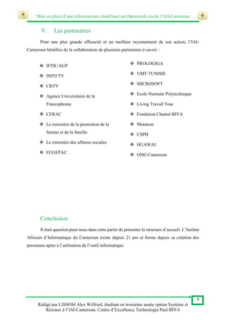 Mise en place d’une infrastructure cloud basé sur Openstack cas de l’IAI-Cameroun
9
Rédigé par LISSOM Alex Wilfried, étudiant en troisième année option Système et
Réseaux à l’IAI-Cameroun, Centre d’Excellence Technologie Paul BIYA
V. Les partenaires
Pour une plus grande efficacité et un meilleur rayonnement de son action, l’IAI-
Cameroun bénéfice de la collaboration de plusieurs partenaires à savoir :
Conclusion
Il était question pour nous dans cette partie de présenter la structure d’accueil. L’Institut
Africain d’Informatique du Cameroun existe depuis 21 ans et forme depuis sa création des
personnes aptes à l’utilisation de l’outil informatique.
 IFTIC-SUP
 INFO TV
 CRTV
 Agence Universitaire de la
Francophonie
 CERAC
 Le ministère de la promotion de la
femme et de la famille
 Le ministère des affaires sociales
 FUGEPAC
 PROLOGIGA
 UMT TUNISIE
 MICROSOFT
 Ecole Normale Polytechnique
 Living Travail Tour
 Fondation Chantal BIYA
 Mutation
 CSPH
 HUAWAI
 ONG Cameroun
 
