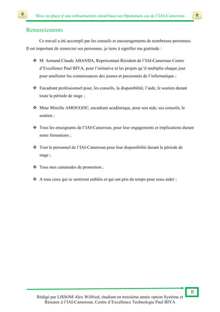 Mise en place d’une infrastructure cloud basé sur Openstack cas de l’IAI-Cameroun
II
Rédigé par LISSOM Alex Wilfried, étudiant en troisième année option Système et
Réseaux à l’IAI-Cameroun, Centre d’Excellence Technologie Paul BIYA
Remerciements
Ce travail a été accompli par les conseils et encouragements de nombreuse personnes.
Il est important de remercier ses personnes. je tiens à signifier ma gratitude :
 M. Armand Claude ABANDA, Représentant Résident de l’IAI-Cameroun Centre
d’Excellence Paul BIYA, pour l’initiative et les projets qu’il multiplie chaque jour
pour améliorer les connaissances des jeunes et passionnés de l’informatique ;
 Encadrant professionnel pour, les conseils, la disponibilité, l’aide, le soutien durant
toute la période de stage ;
 Mme Mireille AMOUGOU, encadrant académique, pour son aide, ses conseils, le
soutien ;
 Tous les enseignants de l’IAI-Cameroun, pour leur engagements et implications durant
notre formations ;
 Tout le personnel de l’IAI-Cameroun pour leur disponibilité durant la période de
stage ;
 Tous mes camarades de promotion ;
 A tous ceux qui se sentiront oubliés et qui ont pris du temps pour nous aider ;
 
