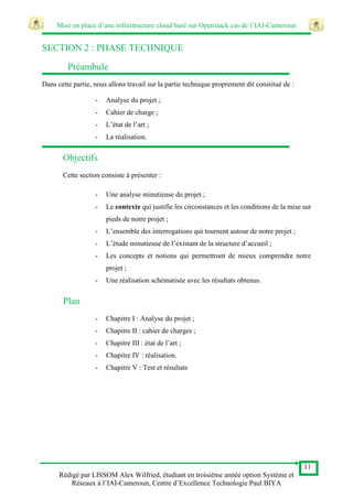 Mise en place d’une infrastructure cloud basé sur Openstack cas de l’IAI-Cameroun
11
Rédigé par LISSOM Alex Wilfried, étudiant en troisième année option Système et
Réseaux à l’IAI-Cameroun, Centre d’Excellence Technologie Paul BIYA
SECTION 2 : PHASE TECHNIQUE
Préambule
Dans cette partie, nous allons travail sur la partie technique proprement dit constitué de :
- Analyse du projet ;
- Cahier de charge ;
- L’état de l’art ;
- La réalisation.
Objectifs
Cette section consiste à présenter :
- Une analyse minutieuse du projet ;
- Le contexte qui justifie les circonstances et les conditions de la mise sur
pieds de notre projet ;
- L’ensemble des interrogations qui tournent autour de notre projet ;
- L’étude minutieuse de l’existant de la structure d’accueil ;
- Les concepts et notions qui permettront de mieux comprendre notre
projet ;
- Une réalisation schématisée avec les résultats obtenus.
Plan
- Chapitre I : Analyse du projet ;
- Chapitre II : cahier de charges ;
- Chapitre III : état de l’art ;
- Chapitre IV : réalisation.
- Chapitre V : Test et résultats
 