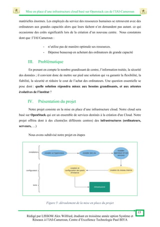 Mise en place d’une infrastructure cloud basé sur Openstack cas de l’IAI-Cameroun
15
Rédigé par LISSOM Alex Wilfried, étudiant en troisième année option Système et
Réseaux à l’IAI-Cameroun, Centre d’Excellence Technologie Paul BIYA
matérielles énormes. Les employés du service des ressources humaines se retrouvent avec des
ordinateurs aux grandes capacités alors que leurs tâchent n’en demandent pas autant. ce qui
occasionne des coûts significatifs lors de la création d’un nouveau centre. Nous constatons
dont que :l’IAI Cameroun :
- n’utilise pas de manière optimale ses ressources.
- Dépense beaucoup en achetant des ordinateurs de grande capacité
III. Problématique
En prenant en compte le nombre grandissant de centre, l’information traitée, la sécurité
des données ; il convient donc de mettre sur pied une solution qui va garantir la flexibilité, la
fiabilité, la sécurité et réduire le cout de l’achat des ordinateurs. Une question essentielle se
pose dont : quelle solution répondra mieux aux besoins grandissants, et aux attentes
évolutives de l’institut ?
IV. Présentation du projet
Notre projet consiste en la mise en place d’une infrastructure cloud. Notre cloud sera
basé sur OpenStack qui est un ensemble de services destinés à la création d'un Cloud. Notre
projet offrira dont à des clients(les différents centres) des infrastructures (ordinateurs,
serveurs, …)
Nous avons subdivisé notre projet en étapes
Figure 5 :déroulement de la mise en place du projet
 