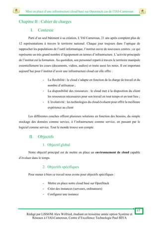 Mise en place d’une infrastructure cloud basé sur Openstack cas de l’IAI-Cameroun
17
Rédigé par LISSOM Alex Wilfried, étudiant en troisième année option Système et
Réseaux à l’IAI-Cameroun, Centre d’Excellence Technologie Paul BIYA
Chapitre II : Cahier de charges
I. Contexte
Parti d’un seul bâtiment à sa création, L’IAI Cameroun, 21 ans après comptent plus de
12 représentations à travers le territoire national. Chaque jour toujours dans l’optique de
rapprocher les populations de l’outil informatique, l’institut ouvre de nouveaux centres ; ce qui
représente un très grand nombre d’équipement en termes d’infrastructure. L’activité principale
de l’institut est la formation. Au quotidien, son personnel reparti à travers le territoire manipule
essentiellement les cours (documents, vidéos, audios) et traite aussi les notes. Il est important
aujourd’hui pour l’institut d’avoir une infrastructure cloud car elle offre :
- La flexibilité : le cloud s’adapte en fonction de la charge de travail et du
nombre d’utilisateur ;
- La disponibilité des ressources : le cloud met à la disposition du client
les ressources nécessaires pour son travail en tout temps et en tout lieu ;
- L’évolutivité : les technologies du cloud évoluent pour offrir la meilleure
expérience au client
Les différentes couches offrent plusieurs solutions en fonction des besoins, du simple
stockage des données comme service, à l’infrastructure comme service, en passant par le
logiciel comme service. Tout le monde trouve son compte.
II. Objectifs
1. Objectif global
Notre objectif principal est de mettre en place un environnement de cloud capable
d’évoluer dans le temps.
2. Objectifs spécifiques
Pour mener à bien ce travail nous avons pour objectifs spécifiques :
- Mettre en place notre cloud basé sur OpenStack
- Créer des instances (serveurs, ordinateurs)
- Configurer une instance
 