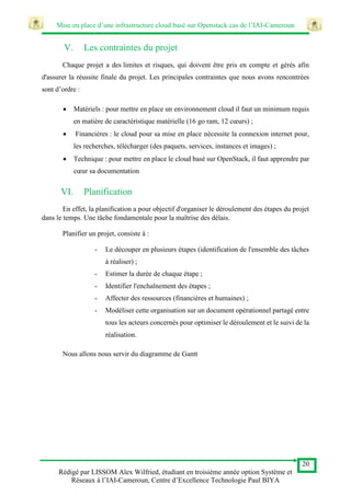 Mise en place d’une infrastructure cloud basé sur Openstack cas de l’IAI-Cameroun
20
Rédigé par LISSOM Alex Wilfried, étudiant en troisième année option Système et
Réseaux à l’IAI-Cameroun, Centre d’Excellence Technologie Paul BIYA
V. Les contraintes du projet
Chaque projet a des limites et risques, qui doivent être pris en compte et gérés afin
d'assurer la réussite finale du projet. Les principales contraintes que nous avons rencontrées
sont d’ordre :
 Matériels : pour mettre en place un environnement cloud il faut un minimum requis
en matière de caractéristique matérielle (16 go ram, 12 cœurs) ;
 Financières : le cloud pour sa mise en place nécessite la connexion internet pour,
les recherches, télécharger (des paquets, services, instances et images) ;
 Technique : pour mettre en place le cloud basé sur OpenStack, il faut apprendre par
cœur sa documentation
VI. Planification
En effet, la planification a pour objectif d'organiser le déroulement des étapes du projet
dans le temps. Une tâche fondamentale pour la maîtrise des délais.
Planifier un projet, consiste à :
- Le découper en plusieurs étapes (identification de l'ensemble des tâches
à réaliser) ;
- Estimer la durée de chaque étape ;
- Identifier l'enchaînement des étapes ;
- Affecter des ressources (financières et humaines) ;
- Modéliser cette organisation sur un document opérationnel partagé entre
tous les acteurs concernés pour optimiser le déroulement et le suivi de la
réalisation.
Nous allons nous servir du diagramme de Gantt
 