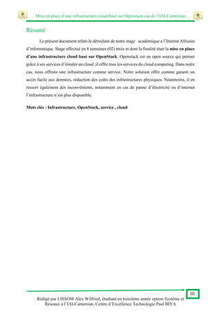 Mise en place d’une infrastructure cloud basé sur Openstack cas de l’IAI-Cameroun
III
Rédigé par LISSOM Alex Wilfried, étudiant en troisième année option Système et
Réseaux à l’IAI-Cameroun, Centre d’Excellence Technologie Paul BIYA
Résumé
Le présent document relate le déroulant de notre stage académique a l’Institut Africain
d’informatique. Stage effectué en 8 semaines (02) mois et dont la finalité était la mise en place
d’une infrastructure cloud basé sur OpenStack. Openstack est un open source qui permet
grâce à ses services d’émuler un cloud ;il offre tous les services du cloud computing. Dans notre
cas, nous offrons une infrastructure comme service. Notre solution offre comme garanti un
accès facile aux données, réduction des coûts des infrastructures physiques. Néanmoins, il en
ressort également des inconvénients, notamment en cas de panne d’électricité ou d’internet
l’infrastructure n’est plus disponible.
Mots clés : Infrastructure, OpenStack, service , cloud
 
