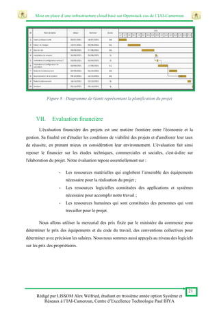 Mise en place d’une infrastructure cloud basé sur Openstack cas de l’IAI-Cameroun
21
Rédigé par LISSOM Alex Wilfried, étudiant en troisième année option Système et
Réseaux à l’IAI-Cameroun, Centre d’Excellence Technologie Paul BIYA
Figure 8 : Diagramme de Gantt représentant la planification du projet
VII. Evaluation financière
L'évaluation financière des projets est une matière frontière entre l'économie et la
gestion. Sa finalité est d'étudier les conditions de viabilité des projets et d'améliorer leur taux
de réussite, en prenant mieux en considération leur environnement. L'évaluation fait ainsi
reposer le financier sur les études techniques, commerciales et sociales, c'est-à-dire sur
l'élaboration du projet. Notre évaluation repose essentiellement sur :
- Les ressources matérielles qui englobent l’ensemble des équipements
nécessaire pour la réalisation du projet ;
- Les ressources logicielles constituées des applications et systèmes
nécessaire pour accomplir notre travail ;
- Les ressources humaines qui sont constituées des personnes qui vont
travailler pour le projet.
Nous allons utiliser la mercurial des prix fixée par le ministère du commerce pour
déterminer le prix des équipements et du code du travail, des conventions collectives pour
déterminer avec précision les salaires. Nous nous sommes aussi appuyés au niveau des logiciels
sur les prix des propriétaires.
 
