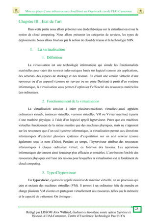 Mise en place d’une infrastructure cloud basé sur Openstack cas de l’IAI-Cameroun
25
Rédigé par LISSOM Alex Wilfried, étudiant en troisième année option Système et
Réseaux à l’IAI-Cameroun, Centre d’Excellence Technologie Paul BIYA
Chapitre III : Etat de l’art
Dans cette partie nous allons présenter une étude théorique sur la virtualisation et sur la
notion de cloud computing. Nous allons présenter les catégories de services, les types de
déploiements. Nous allons finaliser par la notion de cloud de réseau et la technologie SDN.
I. La virtualisation
1. Définition
La virtualisation est une technologie informatique qui simule les fonctionnalités
matérielles pour créer des services informatiques basés sur logiciel comme des applications,
des serveurs, des espaces de stockage et des réseaux. En créant une version virtuelle d’une
ressource ou d’un appareil (comme un serveur ou un poste Desktop) à partir d’un système
informatique, la virtualisation vous permet d’optimiser l’efficacité des ressources matérielles
des ordinateurs.
2. Fonctionnement de la virtualisation
La virtualisation consiste à créer plusieurs machines virtuelles (aussi appelées
ordinateurs virtuels, instances virtuelles, versions virtuelles, VM ou Virtual machine) à partir
d’une machine physique, à l’aide d’un logiciel appelé hyperviseur. Parce que ces machines
virtuelles fonctionnent de la même manière que des machines physiques, mais ne s’appuient
sur les ressources que d’un seul système informatique, la virtualisation permet aux directions
informatiques d’exécuter plusieurs systèmes d’exploitation sur un seul serveur (connu
également sous le nom d’hôte). Pendant ce temps, l’hyperviseur attribue des ressources
informatiques à chaque ordinateur virtuel, en fonction des besoins. Les opérations
informatiques deviennent ainsi beaucoup plus efficaces et rentables. L’attribution flexible des
ressources physiques est l’une des raisons pour lesquelles la virtualisation est le fondement du
cloud computing.
3. Type d’hyperviseur
Un hyperviseur, également appelé moniteur de machine virtuelle, est un processus qui
crée et exécute des machines virtuelles (VM). Il permet à un ordinateur hôte de prendre en
charge plusieurs VM clientes en partageant virtuellement ses ressources, telles que la mémoire
et la capacité de traitement. On distingue :
 