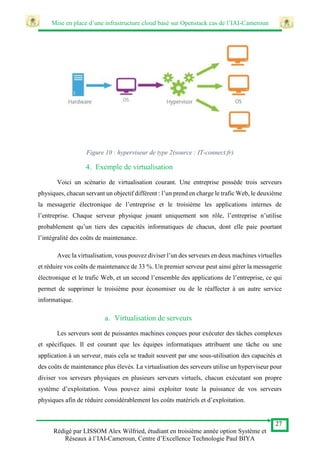 Mise en place d’une infrastructure cloud basé sur Openstack cas de l’IAI-Cameroun
27
Rédigé par LISSOM Alex Wilfried, étudiant en troisième année option Système et
Réseaux à l’IAI-Cameroun, Centre d’Excellence Technologie Paul BIYA
Figure 10 : hyperviseur de type 2(source : IT-connect.fr)
4. Exemple de virtualisation
Voici un scénario de virtualisation courant. Une entreprise possède trois serveurs
physiques, chacun servant un objectif différent : l’un prend en charge le trafic Web, le deuxième
la messagerie électronique de l’entreprise et le troisième les applications internes de
l’entreprise. Chaque serveur physique jouant uniquement son rôle, l’entreprise n’utilise
probablement qu’un tiers des capacités informatiques de chacun, dont elle paie pourtant
l’intégralité des coûts de maintenance.
Avec la virtualisation, vous pouvez diviser l’un des serveurs en deux machines virtuelles
et réduire vos coûts de maintenance de 33 %. Un premier serveur peut ainsi gérer la messagerie
électronique et le trafic Web, et un second l’ensemble des applications de l’entreprise, ce qui
permet de supprimer le troisième pour économiser ou de le réaffecter à un autre service
informatique.
a. Virtualisation de serveurs
Les serveurs sont de puissantes machines conçues pour exécuter des tâches complexes
et spécifiques. Il est courant que les équipes informatiques attribuent une tâche ou une
application à un serveur, mais cela se traduit souvent par une sous-utilisation des capacités et
des coûts de maintenance plus élevés. La virtualisation des serveurs utilise un hyperviseur pour
diviser vos serveurs physiques en plusieurs serveurs virtuels, chacun exécutant son propre
système d’exploitation. Vous pouvez ainsi exploiter toute la puissance de vos serveurs
physiques afin de réduire considérablement les coûts matériels et d’exploitation.
 