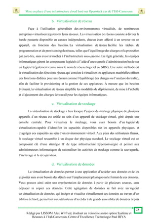 Mise en place d’une infrastructure cloud basé sur Openstack cas de l’IAI-Cameroun
28
Rédigé par LISSOM Alex Wilfried, étudiant en troisième année option Système et
Réseaux à l’IAI-Cameroun, Centre d’Excellence Technologie Paul BIYA
b. Virtualisation de réseau
Face à l’utilisation généralisée des environnements virtualisés, de nombreuses
entreprises virtualisent également leurs réseaux. La virtualisation de réseau consiste à diviser la
bande passante disponible en canaux indépendants, chacun étant affecté à un serveur ou un
appareil, en fonction des besoins. La virtualisation de réseau facilite les tâches de
programmation et de provisioning du réseau, telles que l’équilibrage des charges et la protection
par pare-feu, sans avoir à toucher à l’infrastructure sous-jacente. En règle générale, les équipes
informatiques gèrent les composants logiciels à l’aide d’une console d’administration basée sur
un logiciel (également connu sous le nom de réseau logiciel ou SDN). Une autre méthode est
la virtualisation des fonctions réseau, qui consiste à virtualiser les appliances matérielles offrant
des fonctions dédiées pour un réseau (comme l’équilibrage des charges ou l’analyse du trafic),
afin de faciliter le provisioning et la gestion de ces appliances. À mesure que les besoins
évoluent, la virtualisation de réseau simplifie les modalités de déploiement, de mise à l’échelle
et d’ajustement des charges de travail pour les équipes informatiques.
c. Virtualisation de stockage
La virtualisation de stockage a lieu lorsque l’espace de stockage physique de plusieurs
appareils d’un réseau est unifié au sein d’un appareil de stockage virtuel, géré depuis une
console centrale. Pour virtualiser le stockage, vous avez besoin d’un logiciel de
virtualisation capable d’identifier les capacités disponibles sur les appareils physiques, et
d’agréger ces capacités au sein d’un environnement virtuel. Aux yeux des utilisateurs finaux,
le stockage virtuel ressemble à un disque dur physique standard. Le stockage virtuel est un
composant clé d’une stratégie IT de type infrastructure hyperconvergée et permet aux
administrateurs informatiques de rationaliser les activités de stockage comme la sauvegarde,
l’archivage et la récupération.
d. Virtualisation de données
La virtualisation de données permet à une application d’accéder aux données et de les
exploiter sans avoir besoin des détails sur l’emplacement physique ou le format de ces données.
Vous pouvez ainsi créer une représentation de données à partir de plusieurs sources, sans
déplacer ni copier ces données. Cette agrégation de données se fait avec un logiciel
de virtualisation de données, qui intègre et visualise virtuellement ces données au travers d’un
tableau de bord, permettant aux utilisateurs d’accéder à de grands ensembles de données depuis
 