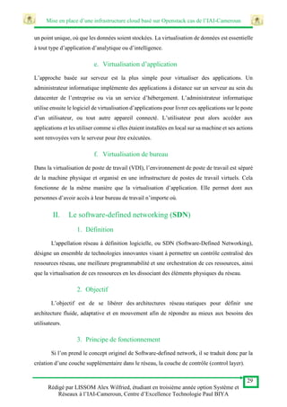 Mise en place d’une infrastructure cloud basé sur Openstack cas de l’IAI-Cameroun
29
Rédigé par LISSOM Alex Wilfried, étudiant en troisième année option Système et
Réseaux à l’IAI-Cameroun, Centre d’Excellence Technologie Paul BIYA
un point unique, où que les données soient stockées. La virtualisation de données est essentielle
à tout type d’application d’analytique ou d’intelligence.
e. Virtualisation d’application
L’approche basée sur serveur est la plus simple pour virtualiser des applications. Un
administrateur informatique implémente des applications à distance sur un serveur au sein du
datacenter de l’entreprise ou via un service d’hébergement. L’administrateur informatique
utilise ensuite le logiciel de virtualisation d’applications pour livrer ces applications sur le poste
d’un utilisateur, ou tout autre appareil connecté. L’utilisateur peut alors accéder aux
applications et les utiliser comme si elles étaient installées en local sur sa machine et ses actions
sont renvoyées vers le serveur pour être exécutées.
f. Virtualisation de bureau
Dans la virtualisation de poste de travail (VDI), l’environnement de poste de travail est séparé
de la machine physique et organisé en une infrastructure de postes de travail virtuels. Cela
fonctionne de la même manière que la virtualisation d’application. Elle permet dont aux
personnes d’avoir accès à leur bureau de travail n’importe où.
II. Le software-defined networking (SDN)
1. Définition
L'appellation réseau à définition logicielle, ou SDN (Software-Defined Networking),
désigne un ensemble de technologies innovantes visant à permettre un contrôle centralisé des
ressources réseau, une meilleure programmabilité et une orchestration de ces ressources, ainsi
que la virtualisation de ces ressources en les dissociant des éléments physiques du réseau.
2. Objectif
L’objectif est de se libérer des architectures réseau statiques pour définir une
architecture fluide, adaptative et en mouvement afin de répondre au mieux aux besoins des
utilisateurs.
3. Principe de fonctionnement
Si l’on prend le concept originel de Software-defined network, il se traduit donc par la
création d’une couche supplémentaire dans le réseau, la couche de contrôle (control layer).
 