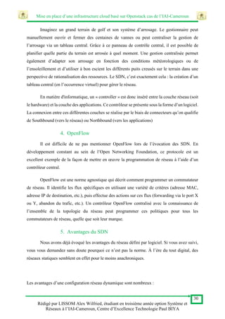 Mise en place d’une infrastructure cloud basé sur Openstack cas de l’IAI-Cameroun
30
Rédigé par LISSOM Alex Wilfried, étudiant en troisième année option Système et
Réseaux à l’IAI-Cameroun, Centre d’Excellence Technologie Paul BIYA
Imaginez un grand terrain de golf et son système d’arrosage. Le gestionnaire peut
manuellement ouvrir et fermer des centaines de vannes ou peut centraliser la gestion de
l’arrosage via un tableau central. Grâce à ce panneau de contrôle central, il est possible de
planifier quelle partie du terrain est arrosée à quel moment. Une gestion centralisée permet
également d’adapter son arrosage en fonction des conditions météorologiques ou de
l’ensoleillement et d’utiliser à bon escient les différents puits creusés sur le terrain dans une
perspective de rationalisation des ressources. Le SDN, c’est exactement cela : la création d’un
tableau central (en l’occurrence virtuel) pour gérer le réseau.
En matière d'informatique, un « controller » est donc inséré entre la couche réseau (soit
le hardware) et la couche des applications. Ce contrôleur se présente sous la forme d’un logiciel.
La connexion entre ces différentes couches se réalise par le biais de connecteurs qu’on qualifie
de Southbound (vers le réseau) ou Northbound (vers les applications)
4. OpenFlow
Il est difficile de ne pas mentionner OpenFlow lors de l’évocation des SDN. En
développement constant au sein de l’Open Networking Foundation, ce protocole est un
excellent exemple de la façon de mettre en œuvre la programmation de réseau à l’aide d’un
contrôleur central.
OpenFlow est une norme agnostique qui décrit comment programmer un commutateur
de réseau. Il identifie les flux spécifiques en utilisant une variété de critères (adresse MAC,
adresse IP de destination, etc.), puis effectue des actions sur ces flux (forwarding via le port X
ou Y, abandon du trafic, etc.). Un contrôleur OpenFlow centralisé avec la connaissance de
l’ensemble de la topologie du réseau peut programmer ces politiques pour tous les
commutateurs de réseau, quelle que soit leur marque.
5. Avantages du SDN
Nous avons déjà évoqué les avantages du réseau défini par logiciel. Si vous avez suivi,
vous vous demandez sans doute pourquoi ce n’est pas la norme. À l’ère du tout digital, des
réseaux statiques semblent en effet pour le moins anachroniques.
Les avantages d’une configuration réseau dynamique sont nombreux :
 