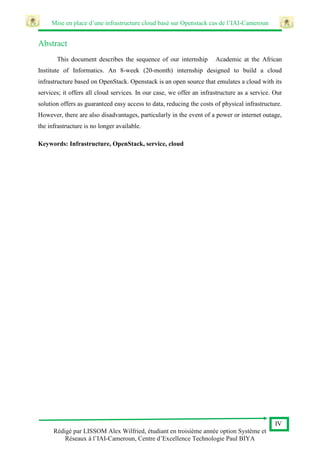 Mise en place d’une infrastructure cloud basé sur Openstack cas de l’IAI-Cameroun
IV
Rédigé par LISSOM Alex Wilfried, étudiant en troisième année option Système et
Réseaux à l’IAI-Cameroun, Centre d’Excellence Technologie Paul BIYA
Abstract
This document describes the sequence of our internship Academic at the African
Institute of Informatics. An 8-week (20-month) internship designed to build a cloud
infrastructure based on OpenStack. Openstack is an open source that emulates a cloud with its
services; it offers all cloud services. In our case, we offer an infrastructure as a service. Our
solution offers as guaranteed easy access to data, reducing the costs of physical infrastructure.
However, there are also disadvantages, particularly in the event of a power or internet outage,
the infrastructure is no longer available.
Keywords: Infrastructure, OpenStack, service, cloud
 