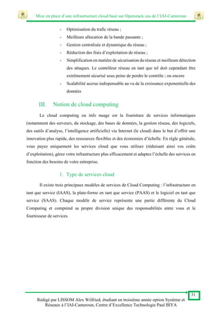 Mise en place d’une infrastructure cloud basé sur Openstack cas de l’IAI-Cameroun
31
Rédigé par LISSOM Alex Wilfried, étudiant en troisième année option Système et
Réseaux à l’IAI-Cameroun, Centre d’Excellence Technologie Paul BIYA
- Optimisation du trafic réseau ;
- Meilleure allocation de la bande passante ;
- Gestion centralisée et dynamique du réseau ;
- Réduction des frais d’exploitation de réseau ;
- Simplification en matière de sécurisation du réseau et meilleure détection
des attaques. Le contrôleur réseau en tant que tel doit cependant être
extrêmement sécurisé sous peine de perdre le contrôle ; ou encore
- Scalabilité accrue indispensable au vu de la croissance exponentielle des
données
III. Notion de cloud computing
Le cloud computing ou info nuage est la fourniture de services informatiques
(notamment des serveurs, du stockage, des bases de données, la gestion réseau, des logiciels,
des outils d’analyse, l’intelligence artificielle) via Internet (le cloud) dans le but d’offrir une
innovation plus rapide, des ressources flexibles et des économies d’échelle. En règle générale,
vous payez uniquement les services cloud que vous utilisez (réduisant ainsi vos coûts
d’exploitation), gérez votre infrastructure plus efficacement et adaptez l’échelle des services en
fonction des besoins de votre entreprise.
1. Type de services cloud
Il existe trois principaux modèles de services de Cloud Computing : l’infrastructure en
tant que service (IAAS), la plate-forme en tant que service (PAAS) et le logiciel en tant que
service (SAAS). Chaque modèle de service représente une partie différente du Cloud
Computing et comprend sa propre division unique des responsabilités entre vous et le
fournisseur de services.
 