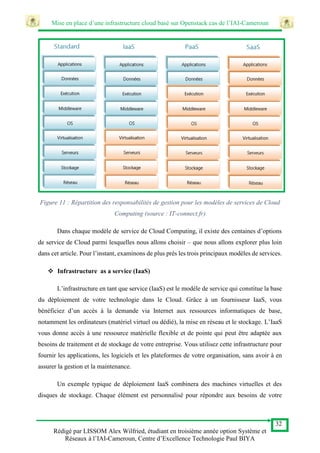 Mise en place d’une infrastructure cloud basé sur Openstack cas de l’IAI-Cameroun
32
Rédigé par LISSOM Alex Wilfried, étudiant en troisième année option Système et
Réseaux à l’IAI-Cameroun, Centre d’Excellence Technologie Paul BIYA
Figure 11 : Répartition des responsabilités de gestion pour les modèles de services de Cloud
Computing (source : IT-connect.fr)
Dans chaque modèle de service de Cloud Computing, il existe des centaines d’options
de service de Cloud parmi lesquelles nous allons choisir – que nous allons explorer plus loin
dans cet article. Pour l’instant, examinons de plus près les trois principaux modèles de services.
 Infrastructure as a service (IaaS)
L’infrastructure en tant que service (IaaS) est le modèle de service qui constitue la base
du déploiement de votre technologie dans le Cloud. Grâce à un fournisseur IaaS, vous
bénéficiez d’un accès à la demande via Internet aux ressources informatiques de base,
notamment les ordinateurs (matériel virtuel ou dédié), la mise en réseau et le stockage. L’IaaS
vous donne accès à une ressource matérielle flexible et de pointe qui peut être adaptée aux
besoins de traitement et de stockage de votre entreprise. Vous utilisez cette infrastructure pour
fournir les applications, les logiciels et les plateformes de votre organisation, sans avoir à en
assurer la gestion et la maintenance.
Un exemple typique de déploiement IaaS combinera des machines virtuelles et des
disques de stockage. Chaque élément est personnalisé pour répondre aux besoins de votre
 