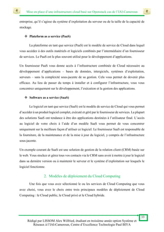Mise en place d’une infrastructure cloud basé sur Openstack cas de l’IAI-Cameroun
33
Rédigé par LISSOM Alex Wilfried, étudiant en troisième année option Système et
Réseaux à l’IAI-Cameroun, Centre d’Excellence Technologie Paul BIYA
entreprise, qu’il s’agisse du système d’exploitation du serveur ou de la taille de la capacité de
stockage.
 Plateform as a service (PaaS)
La plateforme en tant que service (PaaS) est le modèle de service de Cloud dans lequel
vous accédez à des outils matériels et logiciels combinés par l’intermédiaire d’un fournisseur
de services. Le PaaS est le plus souvent utilisé pour le développement d’applications.
Un fournisseur PaaS vous donne accès à l’infrastructure combinée de Cloud nécessaire au
développement d’applications – bases de données, intergiciels, systèmes d’exploitation,
serveurs – sans la complexité sous-jacente de sa gestion. Cela vous permet de devenir plus
efficace. Au lieu de passer du temps à installer et à configurer l’infrastructure, vous vous
concentrez uniquement sur le développement, l’exécution et la gestion des applications.
 Software as a service (SaaS)
Le logiciel en tant que service (SaaS) est le modèle de service de Cloud qui vous permet
d’accéder à un produit logiciel complet, exécuté et géré par le fournisseur de services. La plupart
des solutions SaaS ont tendance à être des applications destinées à l’utilisateur final. L’accès
au logiciel de votre choix à l’aide d’un modèle SaaS vous permet de vous concentrer
uniquement sur la meilleure façon d’utiliser ce logiciel. Le fournisseur SaaS est responsable de
la fourniture, de la maintenance et de la mise à jour du logiciel, y compris de l’infrastructure
sous-jacente.
Un exemple courant de SaaS est une solution de gestion de la relation client (CRM) basée sur
le web. Vous stockez et gérez tous vos contacts via le CRM sans avoir à mettre à jour le logiciel
dans sa dernière version ou à maintenir le serveur et le système d’exploitation sur lesquels le
logiciel fonctionne.
2. Modèles de déploiement du Cloud Computing
Une fois que vous avez sélectionné le ou les services de Cloud Computing que vous
avez choisi, vous avez le choix entre trois principaux modèles de déploiement de Cloud
Computing : le Cloud public, le Cloud privé et le Cloud hybride.
 
