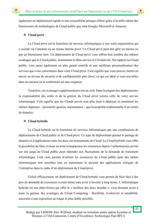 Mise en place d’une infrastructure cloud basé sur Openstack cas de l’IAI-Cameroun
35
Rédigé par LISSOM Alex Wilfried, étudiant en troisième année option Système et
Réseaux à l’IAI-Cameroun, Centre d’Excellence Technologie Paul BIYA
également un déploiement rapide et une extensibilité presque infinie grâce à la taille même des
fournisseurs de technologies de Cloud public que sont Google, Microsoft et Amazon.
 Cloud privé
Le Cloud privé est la fourniture de services informatiques à une seule organisation qui
y accède via l’internet ou un réseau interne privé. Un Cloud privé peut être géré en interne ou
par un fournisseur tiers. Un déploiement de Cloud privé vous offrira bon nombre des mêmes
avantages que le Cloud public, notamment le libre-service et l’évolutivité. Par rapport au Cloud
public, vous aurez également un plus grand contrôle et une meilleure personnalisation des
services que vous consommez dans votre Cloud privé. Cela signifie que vous pouvez mettre en
œuvre un niveau de sécurité et de confidentialité plus élevé, ce qui est idéal si vous travaillez
dans un secteur où la conformité est une exigence.
Toutefois, ces avantages supplémentaires ont un coût. Dans la plupart des déploiements,
la responsabilité des coûts et de la gestion du Cloud privé restera celle de votre service
informatique. Cela signifie que les Clouds privés sont plus lents à déployer et entraînent les
mêmes dépenses – personnel, gestion, maintenance – que la propriété traditionnelle d’un centre
de données.
 Cloud hybride
Le Cloud hybride est la fourniture de services informatiques par une combinaison de
déploiements de Cloud public et de Cloud privé. Ce type de déploiement permet le partage de
données et d’applications entre les deux environnements de Cloud. Le Cloud hybride vous offre
la possibilité de faire évoluer en toute transparence les ressources depuis l’infrastructure privée
sur site jusqu’au Cloud public pour répondre aux fluctuations de la demande de traitement
informatique. Cela vous permet d’utiliser les ressources du Cloud public pour des tâches
informatiques non sensibles tout en maintenant la sécurité des applications critiques de
l’entreprise dans le cadre d’un déploiement de Cloud privé.
Utilisé efficacement, un déploiement de Cloud hybride vous permet de faire face à des
pics de demande de ressources à court terme sans avoir à investir à long terme. L’informatique
hybride est une plate-forme qui offre le « meilleur des deux mondes », vous donnant accès à
toute la gamme des avantages de Cloud Computing : flexibilité, évolutivité et rentabilité,
associées à une exposition au risque la plus faible possible.
 