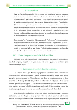 Mise en place d’une infrastructure cloud basé sur Openstack cas de l’IAI-Cameroun
37
Rédigé par LISSOM Alex Wilfried, étudiant en troisième année option Système et
Réseaux à l’IAI-Cameroun, Centre d’Excellence Technologie Paul BIYA
b. Inconvénients
 Sécurité : la plateforme cloud, si elle est externe (non installée sur le réseau interne ou
avec une ouverture extérieure) doit être suffisamment sécurisée pour éviter le risque
d’intrusion, de vol des données par piratage. L’autre risque est qu’un utilisateur oublie
de se déconnecter sur un appareil accessible par des éléments externes à l’organisation.
Il faut dans ce cas prévoir une déconnexion automatique en cas de non-activité du
compte et bien segmenter les droits utilisateurs afin que ces derniers ne puissent accéder
qu’aux données des projets dans lesquels ils sont impliqués. Plus généralement, une
clause de confidentialité et la confiance dans son personnel sont primordiales pour que
les données ne fuitent pas de manière volontaire.
 Connexion : c’est l’autre goulot d’étranglement. Si l’utilisateur n’a pas de connexion
internet, ou une connexion insuffisante, il ne pourra accéder à sa plateforme de travail.
L’idée dans ce cas est de permettre le travail sur un application locale qui synchronise
ensuite les données avec le serveur dès que l’utilisateur a à nouveau accès au réseau. Le
problème de la sécurité des données en local se pose donc à nouveau.
IV. Etude comparative et choix de la solution
Dans cette partie nous présentons une étude comparative entre les différentes solutions
du cloud computing propriétaire et open source, puis nous dégageons la solution la plus
optimale pour notre projet.
1. Les solutions propriétaire du cloud computing
Les services cloud Open Source et propriétaires visent tous deux à fournir aux
utilisateurs finaux des logiciels fiables. Certains utilisateurs préfèrent le support d'une grande
entreprise comme Amazon ou Microsoft, avec une liste de programmes et de services
compatibles. D'autres préfèrent l'interopérabilité et la flexibilité de l’alternative Open Source
comme Openstack ou Eucalyptus. Ce n'est pas nécessairement une question de bien ou de mal,
pour certaines personnes, le logiciel Open Source est le choix évident. Ceux qui veulent des
solutions plus gérées peuvent trouver dans les solutions propriétaires le choix idéal.
Généralement, les modèles Open Source sont gratuits et ne factureront pas l'utilisation
de logiciels. Les modèles propriétaires peuvent offrir des forfaits gratuits au début, mais
finissent toujours par coûter au client. De nombreuses mises à jour de logiciels propriétaires
 