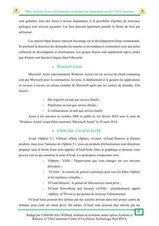 Mise en place d’une infrastructure cloud basé sur Openstack cas de l’IAI-Cameroun
38
Rédigé par LISSOM Alex Wilfried, étudiant en troisième année option Système et
Réseaux à l’IAI-Cameroun, Centre d’Excellence Technologie Paul BIYA
sont gratuites, mais des mises à niveau importantes et la possibilité d'ajouter de nouveaux
packages sont souvent payantes. Les frais peuvent également prendre la forme de frais par
utilisateur.
Les options Open Source reposent davantage sur le développement d'une communauté.
Ils prennent la direction des demandes du marché et ont tendance à commencer avec une petite
collection de développeurs et d'utilisateurs. Les projets réussis sont rapidement repris, tandis
que d'autres sont laissés à languir dans l'obscurité.
a. Microsoft Azure
Microsoft Azure (anciennement Windows Azure) est un service de cloud computing
créé par Microsoft pour la construction, les tests, le déploiement et la gestion des applications
et services à travers un réseau mondial de Microsoft gérés par les centres de données. Elle
fournit :
- Des logiciels en tant que service (SaaS) ;
- Plateforme en tant que service (PaaS) ;
- Et infrastructure en tant que service (IaaS).
Azure a été annoncé en octobre 2008 et publié le 1er février 2010 sous le nom de
"Windows Azure" avant d'être renommé "Microsoft Azure" le 25 mars 2014.
b. VMWARE vCLOUD SUITE
Avant vSphere 5.1, VMware offrait vSphere, vCenter, vCloud Director et d'autres
produits, mais avec l'annonce de vSphere 5.1, tous ces produits d'infrastructure sont désormais
proposés sous la forme d'une suite appelée vCloud Suite. Dans le graphique ci-dessous, vous
pouvez voir ce qui constitue la suite vCloud. Les principaux composants sont :
- VSphere / ESXi : l'hyperviseur que vous chargez sur vos serveurs
physiques ;
- VCenter : la console de gestion centralisée pour tous les hôtes vSphere
et les machines virtuelles ;
- VCloud Director : le portail de libre-service cloud privé ;
- VCloud Networking and Security (vCNS) : précédemment appelé
vSphere, vCNS est ce qui permet de sécuriser l'infrastructure.
VCloud Suite pourrait être utilisée par des sociétés privées dans leur propre centre de
données pour créer un cloud privé. De même, vCloud suite pourrait être utilisée par les
 