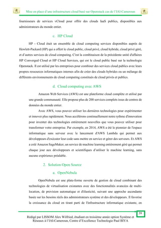 Mise en place d’une infrastructure cloud basé sur Openstack cas de l’IAI-Cameroun
39
Rédigé par LISSOM Alex Wilfried, étudiant en troisième année option Système et
Réseaux à l’IAI-Cameroun, Centre d’Excellence Technologie Paul BIYA
fournisseurs de services vCloud pour offrir des clouds IaaS publics, disponibles aux
administrateurs du monde entier.
c. HP Cloud
HP - Cloud était un ensemble de cloud computing services disponibles auprès de
Hewlett-Packard (HP) qui a offert le cloud public, cloud privé, cloud hybride, cloud privé géré,
et d’autres services de cloud computing. C'est la combinaison de la précédente unité d'affaires
HP Converged Cloud et HP Cloud Services, qui est le cloud public basé sur la technologie
Openstack. Il est utilisé par les entreprises pour combiner des services cloud publics avec leurs
propres ressources informatiques internes afin de créer des clouds hybrides ou un mélange de
différents environnements de cloud computing constitués de cloud privés et publics.
d. Cloud computing avec AWS
Amazon Web Services (AWS) est une plateforme cloud complète et utilisé par
une grande communauté. Elle propose plus de 200 services complets issus de centres de
données du monde entier.
Avec AWS, vous pouvez utiliser les dernières technologies pour expérimenter
et innover plus rapidement. Nous accélérons continuellement notre rythme d'innovation
pour inventer des technologies entièrement nouvelles que vous pouvez utiliser pour
transformer votre entreprise. Par exemple, en 2014, AWS a été le pionnier de l'espace
informatique sans serveur avec le lancement d'AWS Lambda qui permet aux
développeurs d'exécuter leur code sans mettre en service et gérer des serveurs. Et AWS
a créé Amazon SageMaker, un service de machine learning entièrement géré qui permet
chaque jour aux développeurs et scientifiques d’utiliser le machine learning, sans
aucune expérience préalable.
2. Solution Open Source
a. OpenNebula
OpenNebula est une plate-forme ouverte de gestion de cloud combinant des
technologies de virtualisation existantes avec des fonctionnalités avancées de multi-
location, de provision automatique et d'élasticité, suivant une approche ascendante
basée sur les besoins réels des administrateurs système et des développeurs. Il favorise
la croissance du cloud en tirant parti de l'infrastructure informatique existante, en
 