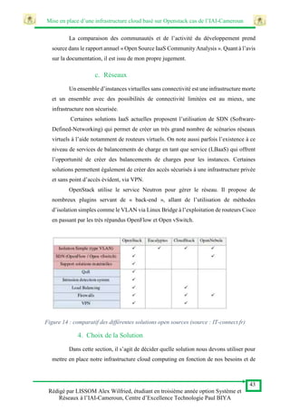 Mise en place d’une infrastructure cloud basé sur Openstack cas de l’IAI-Cameroun
43
Rédigé par LISSOM Alex Wilfried, étudiant en troisième année option Système et
Réseaux à l’IAI-Cameroun, Centre d’Excellence Technologie Paul BIYA
La comparaison des communautés et de l’activité du développement prend
source dans le rapport annuel « Open Source IaaS Community Analysis ». Quant à l’avis
sur la documentation, il est issu de mon propre jugement.
c. Réseaux
Un ensemble d’instances virtuelles sans connectivité est une infrastructure morte
et un ensemble avec des possibilités de connectivité limitées est au mieux, une
infrastructure non sécurisée.
Certaines solutions IaaS actuelles proposent l’utilisation de SDN (Software-
Defined-Networking) qui permet de créer un très grand nombre de scénarios réseaux
virtuels à l’aide notamment de routeurs virtuels. On note aussi parfois l’existence à ce
niveau de services de balancements de charge en tant que service (LBaaS) qui offrent
l’opportunité de créer des balancements de charges pour les instances. Certaines
solutions permettent également de créer des accès sécurisés à une infrastructure privée
et sans point d’accès évident, via VPN.
OpenStack utilise le service Neutron pour gérer le réseau. Il propose de
nombreux plugins servant de « back-end », allant de l’utilisation de méthodes
d’isolation simples comme le VLAN via Linux Bridge à l’exploitation de routeurs Cisco
en passant par les très répandus OpenFlow et Open vSwitch.
Figure 14 : comparatif des différentes solutions open sources (source : IT-connect.fr)
4. Choix de la Solution
Dans cette section, il s’agit de décider quelle solution nous devons utiliser pour
mettre en place notre infrastructure cloud computing en fonction de nos besoins et de
 