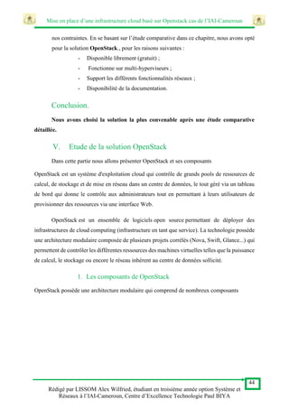 Mise en place d’une infrastructure cloud basé sur Openstack cas de l’IAI-Cameroun
44
Rédigé par LISSOM Alex Wilfried, étudiant en troisième année option Système et
Réseaux à l’IAI-Cameroun, Centre d’Excellence Technologie Paul BIYA
nos contraintes. En se basant sur l’étude comparative dans ce chapitre, nous avons opté
pour la solution OpenStack., pour les raisons suivantes :
- Disponible librement (gratuit) ;
- Fonctionne sur multi-hyperviseurs ;
- Support les différents fonctionnalités réseaux ;
- Disponibilité de la documentation.
Conclusion.
Nous avons choisi la solution la plus convenable après une étude comparative
détaillée.
V. Etude de la solution OpenStack
Dans cette partie nous allons présenter OpenStack et ses composants
OpenStack est un système d'exploitation cloud qui contrôle de grands pools de ressources de
calcul, de stockage et de mise en réseau dans un centre de données, le tout géré via un tableau
de bord qui donne le contrôle aux administrateurs tout en permettant à leurs utilisateurs de
provisionner des ressources via une interface Web.
OpenStack est un ensemble de logiciels open source permettant de déployer des
infrastructures de cloud computing (infrastructure en tant que service). La technologie possède
une architecture modulaire composée de plusieurs projets corrélés (Nova, Swift, Glance...) qui
permettent de contrôler les différentes ressources des machines virtuelles telles que la puissance
de calcul, le stockage ou encore le réseau inhérent au centre de données sollicité.
1. Les composants de OpenStack
OpenStack possède une architecture modulaire qui comprend de nombreux composants
 