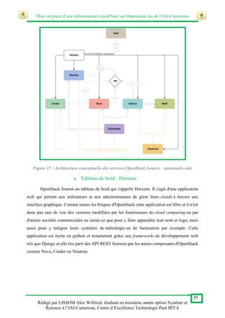 Mise en place d’une infrastructure cloud basé sur Openstack cas de l’IAI-Cameroun
45
Rédigé par LISSOM Alex Wilfried, étudiant en troisième année option Système et
Réseaux à l’IAI-Cameroun, Centre d’Excellence Technologie Paul BIYA
Figure 15 : Architecture conceptuelle des services OpenStack (source : openstack.com)
a. Tableau de bord : Horizon
OpenStack fournit un tableau de bord qui s'appelle Horizon. Il s'agit d'une application
web qui permet aux utilisateurs et aux administrateurs de gérer leurs clouds à travers une
interface graphique. Comme toutes les briques d'OpenStack cette application est libre et il n'est
donc pas rare de voir des versions modifiées par les fournisseurs de cloud computing ou par
d'autres sociétés commerciales ne serait-ce que pour y faire apparaître leur nom et logo, mais
aussi pour y intégrer leurs systèmes de métrologie ou de facturation par exemple. Cette
application est écrite en python et notamment grâce aux frameworks de développement web
tels que Django et elle tire parti des API REST fournies par les autres composants d'OpenStack
comme Nova, Cinder ou Neutron.
 