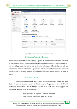 Mise en place d’une infrastructure cloud basé sur Openstack cas de l’IAI-Cameroun
46
Rédigé par LISSOM Alex Wilfried, étudiant en troisième année option Système et
Réseaux à l’IAI-Cameroun, Centre d’Excellence Technologie Paul BIYA
Figure 16 : horizon (source : openstack.com)
b. Service d'identité : Keystone
Le service d'identité d'OpenStack s'appelle Keystone. Il fournit un annuaire central contenant
la liste des services et la liste des utilisateurs d'Openstack ainsi que leurs rôles et autorisations.
Au sein d'Openstack tous les services et tous les utilisateurs utilisent Keystone afin de
s'authentifier les uns avec les autres. Keystone peut s'interfacer avec d'autres services d'annuaire
comme LDAP. Il supporte plusieurs formats d'authentification comme les mots de passe et
autres.
c. Calcul : Nova
La partie compute d'OpenStack, Nova, permet de communiquer avec l'hyperviseur pour
lancer et gérer les machines virtuelles. Plusieurs types d'hyperviseurs sont actuellement
disponibles tels que Xen, VMWare (ESX) et Hyper-V. Mais KVM est le mieux supporté par
OpenStack. Nova est divisé en composants :
- Nova-api : traite les requêtes API venant des clients ;
- Nova-compute : daemon nova qui gère les VM ;
 