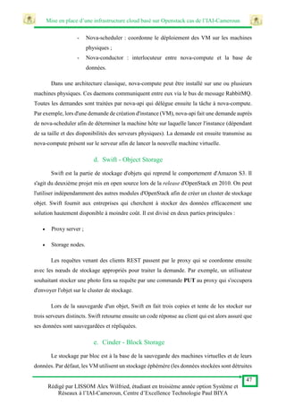 Mise en place d’une infrastructure cloud basé sur Openstack cas de l’IAI-Cameroun
47
Rédigé par LISSOM Alex Wilfried, étudiant en troisième année option Système et
Réseaux à l’IAI-Cameroun, Centre d’Excellence Technologie Paul BIYA
- Nova-scheduler : coordonne le déploiement des VM sur les machines
physiques ;
- Nova-conductor : interlocuteur entre nova-compute et la base de
données.
Dans une architecture classique, nova-compute peut être installé sur une ou plusieurs
machines physiques. Ces daemons communiquent entre eux via le bus de message RabbitMQ.
Toutes les demandes sont traitées par nova-api qui délègue ensuite la tâche à nova-compute.
Par exemple, lors d'une demande de création d'instance (VM), nova-api fait une demande auprès
de nova-scheduler afin de déterminer la machine hôte sur laquelle lancer l'instance (dépendant
de sa taille et des disponibilités des serveurs physiques). La demande est ensuite transmise au
nova-compute présent sur le serveur afin de lancer la nouvelle machine virtuelle.
d. Swift - Object Storage
Swift est la partie de stockage d'objets qui reprend le comportement d'Amazon S3. Il
s'agit du deuxième projet mis en open source lors de la release d'OpenStack en 2010. On peut
l'utiliser indépendamment des autres modules d'OpenStack afin de créer un cluster de stockage
objet. Swift fournit aux entreprises qui cherchent à stocker des données efficacement une
solution hautement disponible à moindre coût. Il est divisé en deux parties principales :
 Proxy server ;
 Storage nodes.
Les requêtes venant des clients REST passent par le proxy qui se coordonne ensuite
avec les nœuds de stockage appropriés pour traiter la demande. Par exemple, un utilisateur
souhaitant stocker une photo fera sa requête par une commande PUT au proxy qui s'occupera
d'envoyer l'objet sur le cluster de stockage.
Lors de la sauvegarde d'un objet, Swift en fait trois copies et tente de les stocker sur
trois serveurs distincts. Swift retourne ensuite un code réponse au client qui est alors assuré que
ses données sont sauvegardées et répliquées.
e. Cinder - Block Storage
Le stockage par bloc est à la base de la sauvegarde des machines virtuelles et de leurs
données. Par défaut, les VM utilisent un stockage éphémère (les données stockées sont détruites
 