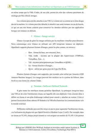 Mise en place d’une infrastructure cloud basé sur Openstack cas de l’IAI-Cameroun
48
Rédigé par LISSOM Alex Wilfried, étudiant en troisième année option Système et
Réseaux à l’IAI-Cameroun, Centre d’Excellence Technologie Paul BIYA
en même temps que la VM). Cinder, de son côté, permet de créer des volumes persistants de
stockage par bloc (block storage).
Les volumes peuvent être attachés à une VM. Le volume est vu comme un n-ième disque
dur de la machine. Le volume peut être détaché et attaché à une autre instance en cas de besoin,
ce qui est une très bonne solution pour conserver les données utilisées par une application
lorsque son instance est détruite.
f. Glance - Image service
Glance s'occupe de gérer les images utilisées par les machines virtuelles pour démarrer.
Nova communique avec Glance en utilisant son API lorsqu'une instance est déployée.
OpenStack supporte plusieurs formats d'images, parmi les plus connus, on retrouve :
- Raw : format de base, non structuré, brut ;
- Vhd, vmdk : reconnu par la plupart des hyperviseurs (VMWare,
VirtualBox, Xen…) ;
- Vdi : reconnu principalement par VirtualBox et QEMU ;
- Iso : format d'archive d'images ;
- Qcow : utilisé par qemu pour du Copy-On-Write.
D'autres formats d'images sont supportés, par exemple celui utilisé par Amazon (AMI
Amazon Machine Images). Les images peuvent être stockées sur le système de fichiers, dans
Swift ou sous forme de volume Cinder.
g. Neutron - Software Defined Network
Il gère toutes les interfaces réseau qu'utilise OpenStack. Le prérequis lorsqu'on lance
une VM est de créer l'architecture réseau sur laquelle elle sera déployée. Cela consiste donc à
définir un réseau et son plan d'adressage (subnet) pour ensuite y attacher un routeur. Celui-ci
permet l'association d'une adresse IP flottante à la VM afin d'autoriser les communications vers
le monde extérieur.
Différentes méthodes peuvent être mises en œuvre pour segmenter l'architecture réseau,
via l'utilisation de plugins tels que OpenVSwitch et Modular Layer 2 (ml2). Par exemple, dans
un réseau en VLAN, chaque projet (tenant) se voit assigner un numéro de VLAN. Cela permet
 