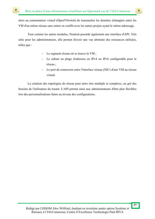 Mise en place d’une infrastructure cloud basé sur Openstack cas de l’IAI-Cameroun
49
Rédigé par LISSOM Alex Wilfried, étudiant en troisième année option Système et
Réseaux à l’IAI-Cameroun, Centre d’Excellence Technologie Paul BIYA
alors au commutateur virtuel (OpenVSwitch) de transmettre les données échangées entre les
VM d'un même réseau sans entrer en conflit avec les autres projets ayant le même adressage.
Tout comme les autres modules, Neutron possède également une interface d'API. Très
utile pour les administrateurs, elle permet d'avoir une vue abstraite des ressources utilisées,
telles que :
- Le segment réseau où se trouve la VM ;
- Le subnet ou plage d'adresses en IPv4 ou IPv6 configurable pour le
réseau ;
- Le port de connexion entre l'interface réseau (NIC) d'une VM au réseau
virtuel.
La création des topologies de réseau peut alors être multiple et complexe, au gré des
besoins de l'utilisateur du tenant. L'API permet ainsi aux administrateurs d'être plus flexibles
lors des personnalisations faites au niveau des configurations.
 