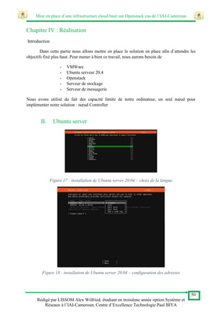 Mise en place d’une infrastructure cloud basé sur Openstack cas de l’IAI-Cameroun
50
Rédigé par LISSOM Alex Wilfried, étudiant en troisième année option Système et
Réseaux à l’IAI-Cameroun, Centre d’Excellence Technologie Paul BIYA
Chapitre IV : Réalisation
Introduction
Dans cette partie nous allons mettre en place la solution en place afin d’attendre les
objectifs fixé plus haut. Pour mener à bien ce travail, nous aurons besoin de
- VMWare
- Ubuntu serveur 20.4
- Openstack
- Serveur de stockage
- Serveur de messagerie
Nous avons utilisé du fait des capacité limite de notre ordinateur, un seul nœud pour
implémenter notre solution : nœud Controller
II. Ubuntu server
Figure 17 : installation de Ubuntu server 20.04 – choix de la langue
Figure 18 : installation de Ubuntu server 20.04 – configuration des adresses
 
