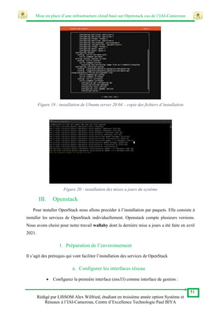 Mise en place d’une infrastructure cloud basé sur Openstack cas de l’IAI-Cameroun
51
Rédigé par LISSOM Alex Wilfried, étudiant en troisième année option Système et
Réseaux à l’IAI-Cameroun, Centre d’Excellence Technologie Paul BIYA
Figure 19 : installation de Ubuntu server 20.04 – copie des fichiers d’installation
Figure 20 : installation des mises a jours du système
III. Openstack
Pour installer OpenStack nous allons procéder à l’installation par paquets. Elle consiste à
installer les services de OpenStack individuellement. Openstack compte plusieurs versions.
Nous avons choisi pour notre travail wallaby dont la dernière mise a jours a été faite en avril
2021.
1. Préparation de l’environnement
Il s’agit des prérequis qui vont faciliter l’installation des services de OpenStack
a. Configurer les interfaces réseau
 Configurez la première interface (ens33) comme interface de gestion :
 