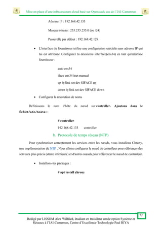 Mise en place d’une infrastructure cloud basé sur Openstack cas de l’IAI-Cameroun
52
Rédigé par LISSOM Alex Wilfried, étudiant en troisième année option Système et
Réseaux à l’IAI-Cameroun, Centre d’Excellence Technologie Paul BIYA
Adresse IP : 192.168.42.133
Masque réseau : 255.255.255.0 (ou /24)
Passerelle par défaut : 192.168.42.129
 L'interface du fournisseur utilise une configuration spéciale sans adresse IP qui
lui est attribuée. Configurez la deuxième interface(ens34) en tant qu'interface
fournisseur :
auto ens34
iface ens34 inet manual
up ip link set dev $IFACE up
down ip link set dev $IFACE down
 Configurer la résolution de noms
Définissons le nom d'hôte du nœud sur controller. Ajoutons dans le
fichier/etc/hosts :
# controller
192.168.42.133 controller
b. Protocole de temps réseau (NTP)
Pour synchroniser correctement les services entre les nœuds, vous installons Chrony,
une implémentation de NTP . Nous allons configurer le nœud de contrôleur pour référencer des
serveurs plus précis (strate inférieure) et d'autres nœuds pour référencer le nœud de contrôleur.
 Installons-les packages :
# apt install chrony
 