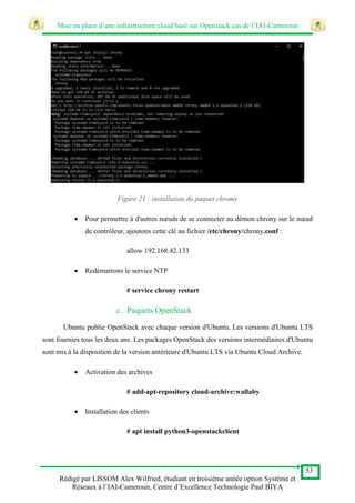 Mise en place d’une infrastructure cloud basé sur Openstack cas de l’IAI-Cameroun
53
Rédigé par LISSOM Alex Wilfried, étudiant en troisième année option Système et
Réseaux à l’IAI-Cameroun, Centre d’Excellence Technologie Paul BIYA
Figure 21 : installation du paquet chromy
 Pour permettre à d'autres nœuds de se connecter au démon chrony sur le nœud
de contrôleur, ajoutons cette clé au fichier /etc/chrony/chrony.conf :
allow 192.168.42.133
 Redémarrons le service NTP
# service chrony restart
c. Paquets OpenStack
Ubuntu publie OpenStack avec chaque version d'Ubuntu. Les versions d'Ubuntu LTS
sont fournies tous les deux ans. Les packages OpenStack des versions intermédiaires d'Ubuntu
sont mis à la disposition de la version antérieure d'Ubuntu LTS via Ubuntu Cloud Archive.
 Activation des archives
# add-apt-repository cloud-archive:wallaby
 Installation des clients
# apt install python3-openstackclient
 