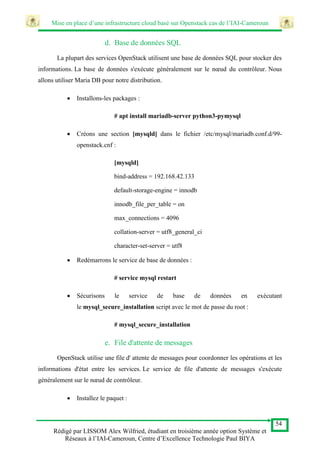 Mise en place d’une infrastructure cloud basé sur Openstack cas de l’IAI-Cameroun
54
Rédigé par LISSOM Alex Wilfried, étudiant en troisième année option Système et
Réseaux à l’IAI-Cameroun, Centre d’Excellence Technologie Paul BIYA
d. Base de données SQL
La plupart des services OpenStack utilisent une base de données SQL pour stocker des
informations. La base de données s'exécute généralement sur le nœud du contrôleur. Nous
allons utiliser Maria DB pour notre distribution.
 Installons-les packages :
# apt install mariadb-server python3-pymysql
 Créons une section [mysqld] dans le fichier /etc/mysql/mariadb.conf.d/99-
openstack.cnf :
[mysqld]
bind-address = 192.168.42.133
default-storage-engine = innodb
innodb_file_per_table = on
max_connections = 4096
collation-server = utf8_general_ci
character-set-server = utf8
 Redémarrons le service de base de données :
# service mysql restart
 Sécurisons le service de base de données en exécutant
le mysql_secure_installation script avec le mot de passe du root :
# mysql_secure_installation
e. File d'attente de messages
OpenStack utilise une file d' attente de messages pour coordonner les opérations et les
informations d'état entre les services. Le service de file d'attente de messages s'exécute
généralement sur le nœud de contrôleur.
 Installez le paquet :
 