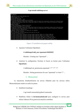 Mise en place d’une infrastructure cloud basé sur Openstack cas de l’IAI-Cameroun
55
Rédigé par LISSOM Alex Wilfried, étudiant en troisième année option Système et
Réseaux à l’IAI-Cameroun, Centre d’Excellence Technologie Paul BIYA
# apt install rabbitmq-server
Figure 22:installation du paquet rabbiq
 Ajoutons l’utilisateur OpenStack :
# rabbitmqctl add_user openstack 84269423
Résultat : Creating user "openstack" ...
 Autoriser la configuration, l'écriture et l'accès en lecture pour l’utilisateur
OpenStack :
# rabbitmqctl set_permissions openstack ".*" ".*" ".*"
Résultat : Setting permissions for user "openstack" in vhost "/" ...
f. Memcached
Le mécanisme d'authentification du service d'identité pour les services utilise
Memcached pour mettre en cache les jetons.
 Installons-le package :
# apt install memcached python3-memcache
 Modifions fichier le /etc/memcached.conf pour configurer le service pour
utiliser l'adresse IP de gestion du nœud de contrôleur.
 
