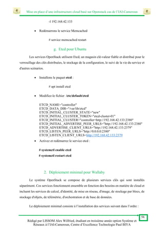 Mise en place d’une infrastructure cloud basé sur Openstack cas de l’IAI-Cameroun
56
Rédigé par LISSOM Alex Wilfried, étudiant en troisième année option Système et
Réseaux à l’IAI-Cameroun, Centre d’Excellence Technologie Paul BIYA
-l 192.168.42.133
 Redémarrons le service Memcached
# service memcached restart
g. Etcd pour Ubuntu
Les services OpenStack utilisent Etcd, un magasin clé-valeur fiable et distribué pour le
verrouillage des clés distribuées, le stockage de la configuration, le suivi de la vie du service et
d'autres scénarios.
 Installons le paquet etcd :
# apt install etcd
 Modifiez-le fichier /etc/default/etcd
ETCD_NAME="controller"
ETCD_DATA_DIR="/var/lib/etcd"
ETCD_INITIAL_CLUSTER_STATE="new"
ETCD_INITIAL_CLUSTER_TOKEN="etcd-cluster-01"
ETCD_INITIAL_CLUSTER="controller=http://192.168.42.133:2380"
ETCD_INITIAL_ADVERTISE_PEER_URLS="http://192.168.42.133:2380"
ETCD_ADVERTISE_CLIENT_URLS="http://192.168.42.133:2379"
ETCD_LISTEN_PEER_URLS="http://0.0.0.0:2380"
ETCD_LISTEN_CLIENT_URLS=http://192.168.42.133:2379
 Activez et redémarrez le service etcd :
# systemctl enable etcd
# systemctl restart etcd
2. Déploiement minimal pour Wallaby
Le système OpenStack se compose de plusieurs services clés qui sont installés
séparément. Ces services fonctionnent ensemble en fonction des besoins en matière de cloud et
incluent les services de calcul, d'identité, de mise en réseau, d'image, de stockage par blocs, de
stockage d'objets, de télémétrie, d'orchestration et de base de données.
Le déploiement minimal consiste à l’installation des services suivant dans l’ordre :
 